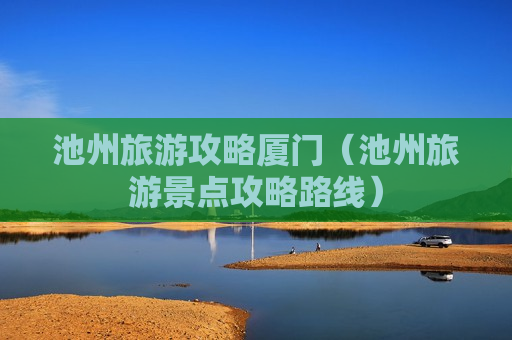 池州旅游攻略厦门（池州旅游景点攻略路线）