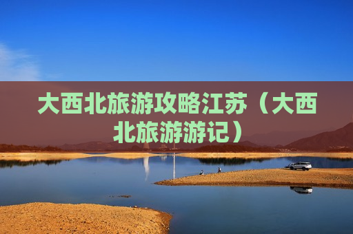 大西北旅游攻略江苏（大西北旅游游记）