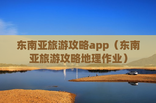 东南亚旅游攻略app（东南亚旅游攻略地理作业）