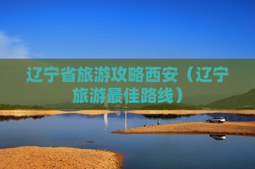 辽宁省旅游攻略西安（辽宁旅游最佳路线）