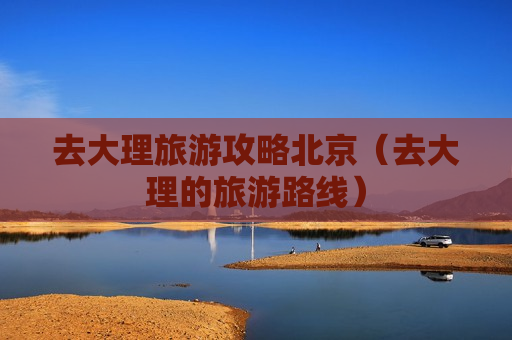 去大理旅游攻略北京（去大理的旅游路线）