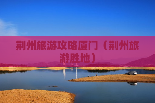 荆州旅游攻略厦门（荆州旅游胜地）