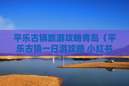 平乐古镇旅游攻略青岛（平乐古镇一日游攻略 小红书）