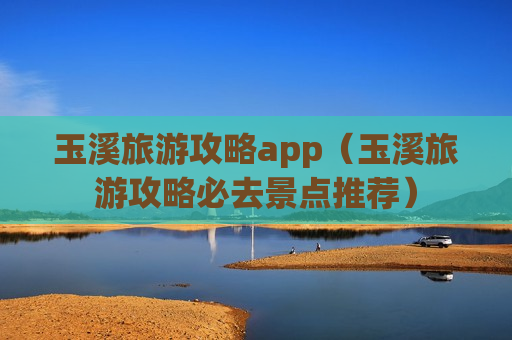 玉溪旅游攻略app（玉溪旅游攻略必去景点推荐）