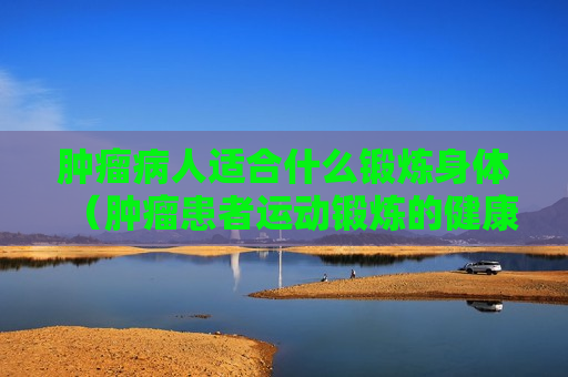 肿瘤病人适合什么锻炼身体（肿瘤患者运动锻炼的健康知识）