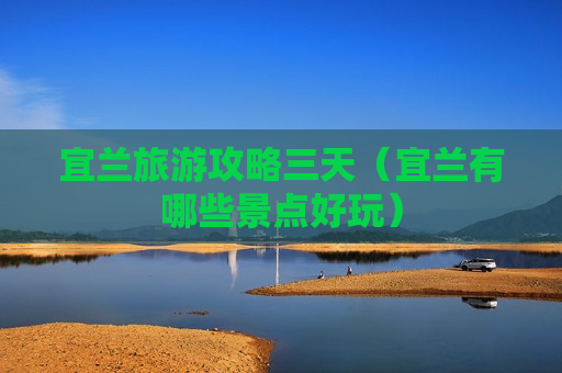 宜兰旅游攻略三天（宜兰有哪些景点好玩）