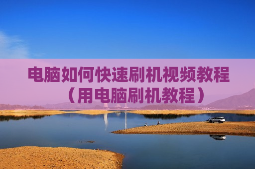 电脑如何快速刷机视频教程（用电脑刷机教程）