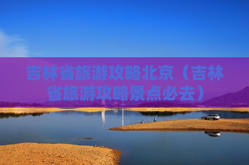 吉林省旅游攻略北京（吉林省旅游攻略景点必去）
