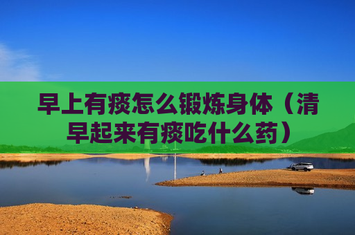 早上有痰怎么锻炼身体（清早起来有痰吃什么药）