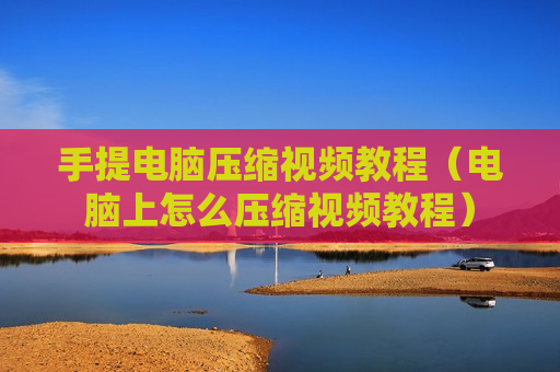 手提电脑压缩视频教程（电脑上怎么压缩视频教程）