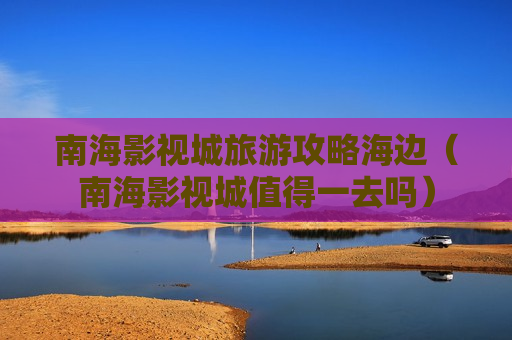 南海影视城旅游攻略海边（南海影视城值得一去吗）