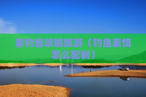 素钓鱼攻略旅游（钓鱼素饵怎么配制）