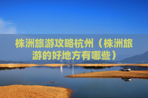 株洲旅游攻略杭州（株洲旅游的好地方有哪些）