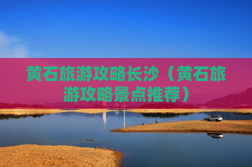 黄石旅游攻略长沙（黄石旅游攻略景点推荐）