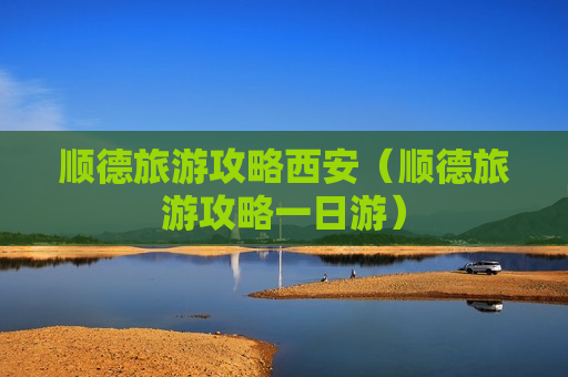 顺德旅游攻略西安（顺德旅游攻略一日游）