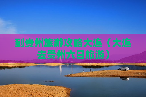 到贵州旅游攻略大连（大连去贵州六日旅游）