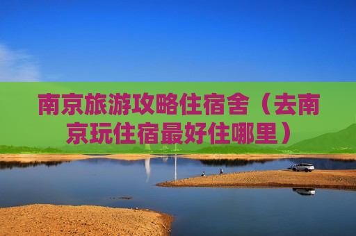 南京旅游攻略住宿舍（去南京玩住宿最好住哪里）