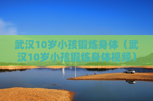 武汉10岁小孩锻炼身体（武汉10岁小孩锻炼身体视频）