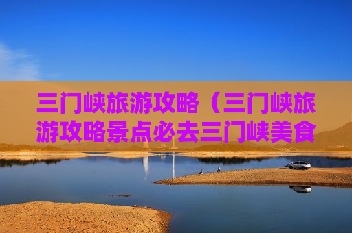 三门峡旅游攻略（三门峡旅游攻略景点必去三门峡美食）
