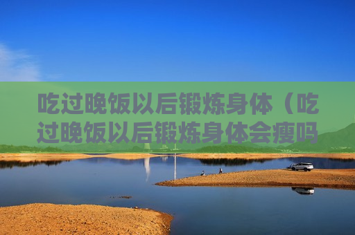 吃过晚饭以后锻炼身体（吃过晚饭以后锻炼身体会瘦吗）