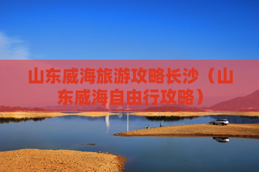 山东威海旅游攻略长沙（山东威海自由行攻略）