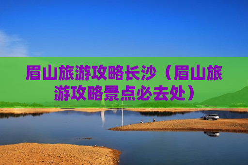 眉山旅游攻略长沙（眉山旅游攻略景点必去处）