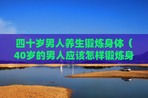 四十岁男人养生锻炼身体（40岁的男人应该怎样锻炼身体）