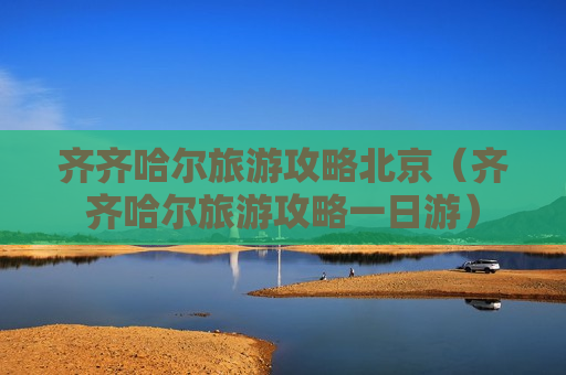 齐齐哈尔旅游攻略北京（齐齐哈尔旅游攻略一日游）