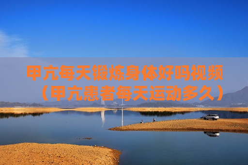 甲亢每天锻炼身体好吗视频（甲亢患者每天运动多久）