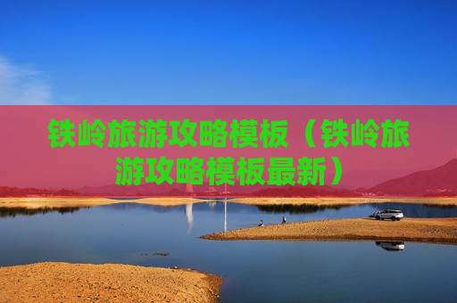 铁岭旅游攻略模板（铁岭旅游攻略模板最新）