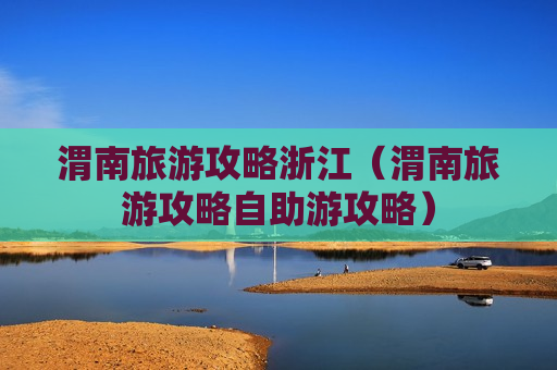 渭南旅游攻略浙江（渭南旅游攻略自助游攻略）