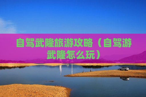 自驾武隆旅游攻略（自驾游武隆怎么玩）