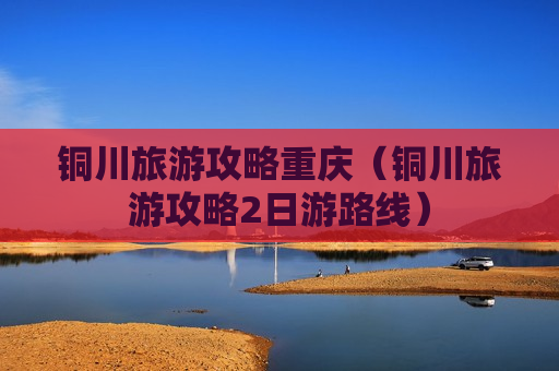 铜川旅游攻略重庆（铜川旅游攻略2日游路线）
