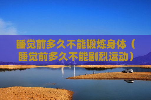 睡觉前多久不能锻炼身体（睡觉前多久不能剧烈运动）