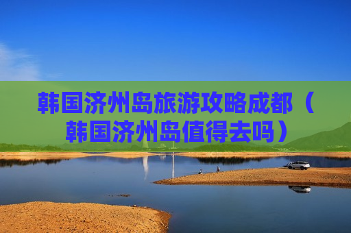 韩国济州岛旅游攻略成都（韩国济州岛值得去吗）