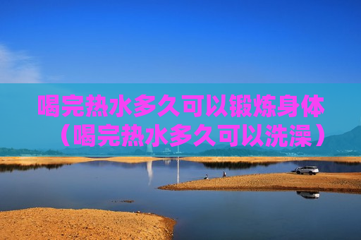 喝完热水多久可以锻炼身体（喝完热水多久可以洗澡）