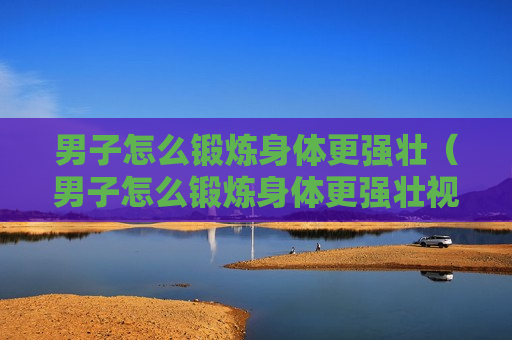男子怎么锻炼身体更强壮（男子怎么锻炼身体更强壮视频）