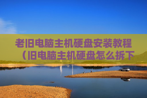老旧电脑主机硬盘安装教程（旧电脑主机硬盘怎么拆下来）