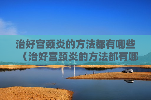 治好宫颈炎的方法都有哪些（治好宫颈炎的方法都有哪些图片）