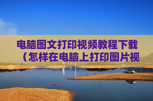电脑图文打印视频教程下载（怎样在电脑上打印图片视频教程）