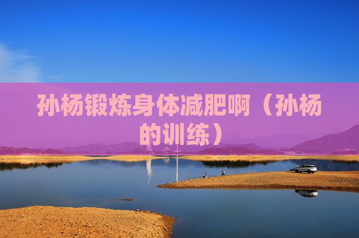 孙杨锻炼身体减肥啊（孙杨的训练）