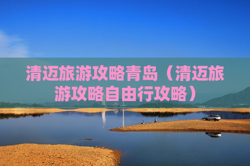 清迈旅游攻略青岛（清迈旅游攻略自由行攻略）