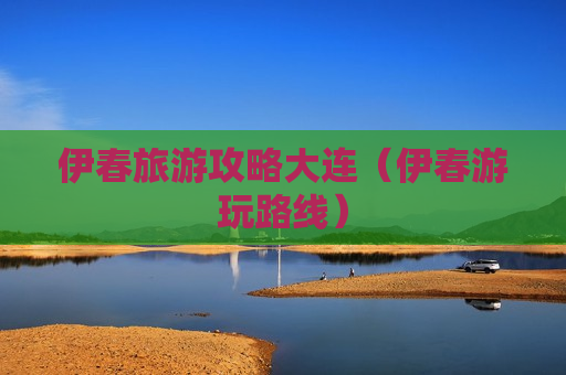 伊春旅游攻略大连（伊春游玩路线）