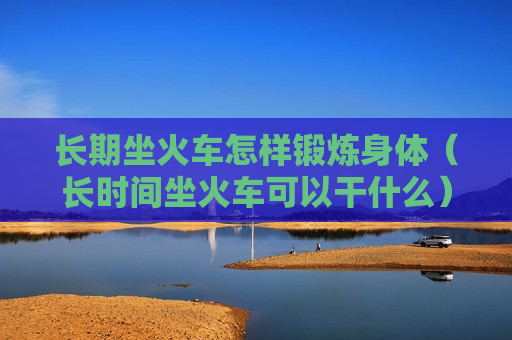 长期坐火车怎样锻炼身体（长时间坐火车可以干什么）