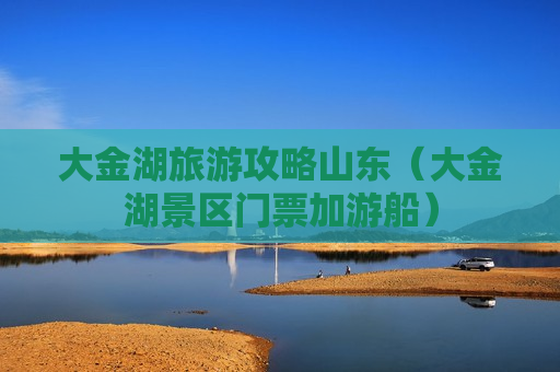 大金湖旅游攻略山东（大金湖景区门票加游船）
