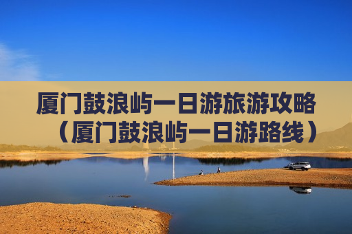 厦门鼓浪屿一日游旅游攻略（厦门鼓浪屿一日游路线）