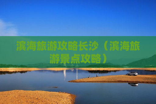 滨海旅游攻略长沙（滨海旅游景点攻略）