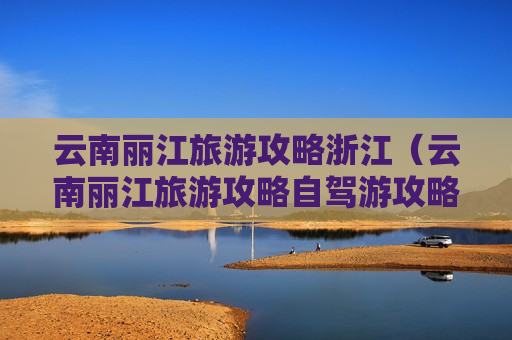 云南丽江旅游攻略浙江（云南丽江旅游攻略自驾游攻略）