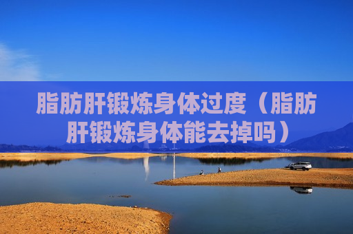 脂肪肝锻炼身体过度（脂肪肝锻炼身体能去掉吗）