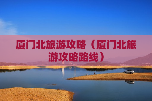 厦门北旅游攻略（厦门北旅游攻略路线）